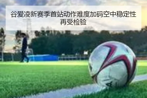 谷爱凌新赛季首站动作难度加码空中稳定性再受检验